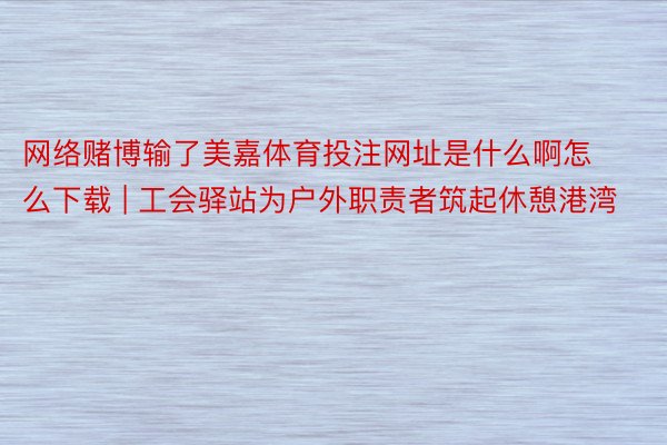 网络赌博输了美嘉体育投注网址是什么啊怎么下载 | 工会驿站为户外职责者筑起休憩港湾