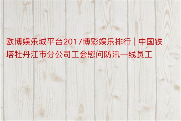 欧博娱乐城平台2017博彩娱乐排行 | 中国铁塔牡丹江市分公司工会慰问防汛一线员工