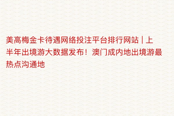 美高梅金卡待遇网络投注平台排行网站 | 上半年出境游大数据发布！澳门成内地出境游最热点沟通地