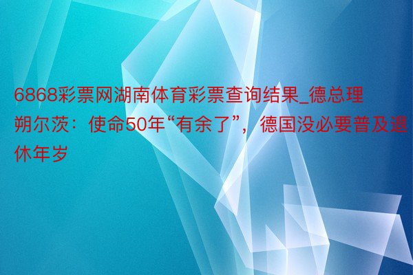 6868彩票网湖南体育彩票查询结果_德总理朔尔茨：使命50年“有余了”，德国没必要普及退休年岁