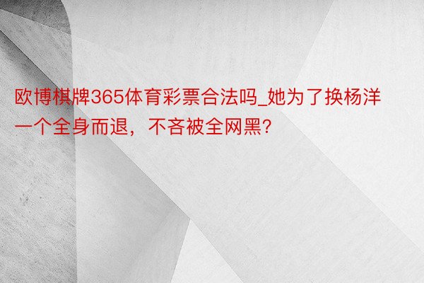 欧博棋牌365体育彩票合法吗_她为了换杨洋一个全身而退，不吝被全网黑？