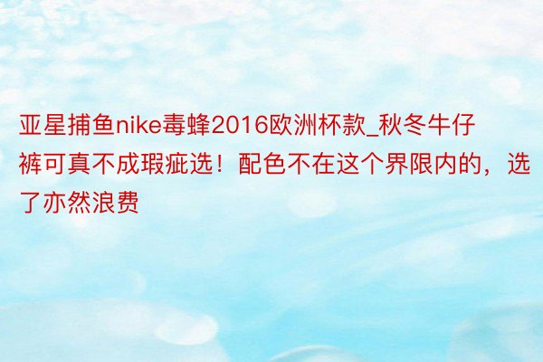 亚星捕鱼nike毒蜂2016欧洲杯款_秋冬牛仔裤可真不成瑕疵选！配色不在这个界限内的，选了亦然浪费