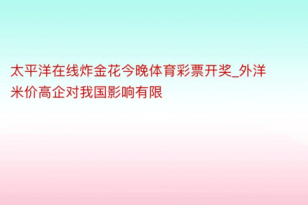 太平洋在线炸金花今晚体育彩票开奖_外洋米价高企对我国影响有限