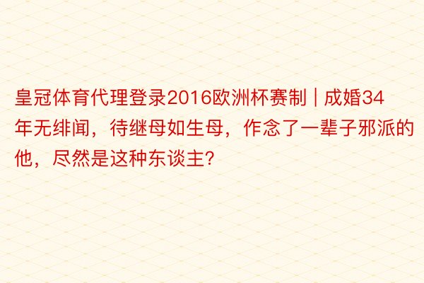 皇冠体育代理登录2016欧洲杯赛制 | 成婚34年无绯闻，待继母如生母，作念了一辈子邪派的他，尽然是这种东谈主？