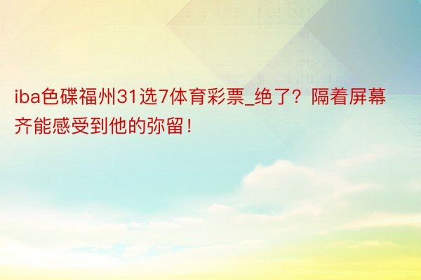 iba色碟福州31选7体育彩票_绝了？隔着屏幕齐能感受到他的弥留！