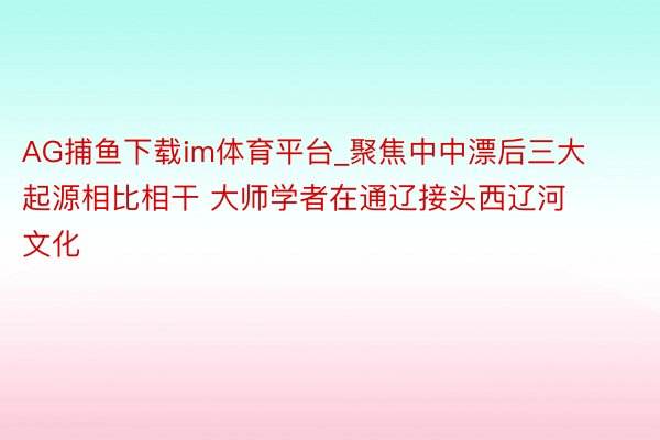 AG捕鱼下载im体育平台_聚焦中中漂后三大起源相比相干 大师学者在通辽接头西辽河文化