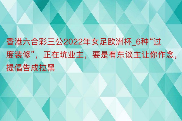 香港六合彩三公2022年女足欧洲杯_6种“过度装修”，正在坑业主，要是有东谈主让你作念，提倡告成拉黑