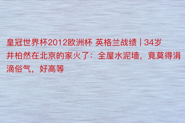 皇冠世界杯2012欧洲杯 英格兰战绩 | 34岁井柏然在北京的家火了：全屋水泥墙，竟莫得涓滴俗气，好高等