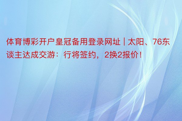 体育博彩开户皇冠备用登录网址 | 太阳、76东谈主达成交游：行将签约，2换2报价！