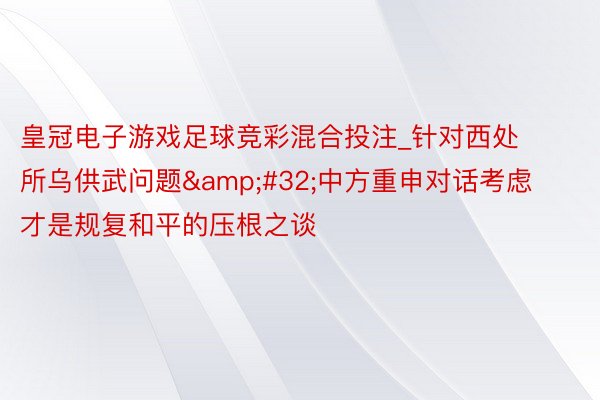 皇冠电子游戏足球竞彩混合投注_针对西处所乌供武问题&#32;中方重申对话考虑才是规复和平的压根之谈