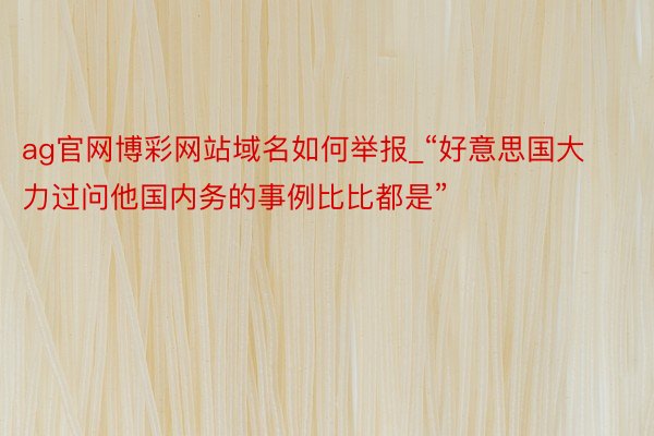 ag官网博彩网站域名如何举报_“好意思国大力过问他国内务的事例比比都是”