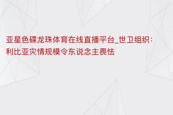 亚星色碟龙珠体育在线直播平台_世卫组织：利比亚灾情规模令东说念主畏怯