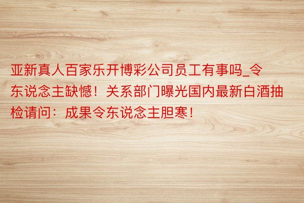 亚新真人百家乐开博彩公司员工有事吗_令东说念主缺憾！关系部门曝光国内最新白酒抽检请问：成果令东说念主胆寒！