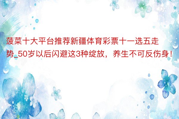 菠菜十大平台推荐新疆体育彩票十一选五走势_50岁以后闪避这3种绽放，养生不可反伤身！