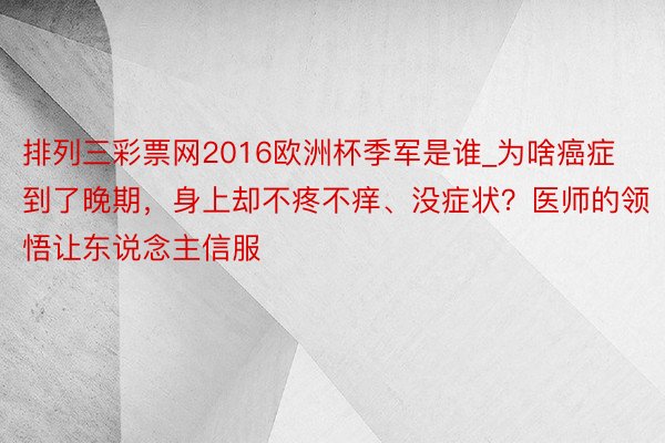 排列三彩票网2016欧洲杯季军是谁_为啥癌症到了晚期，身上却不疼不痒、没症状？医师的领悟让东说念主信服