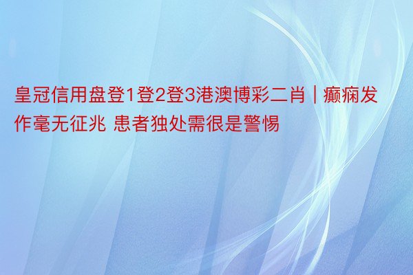 皇冠信用盘登1登2登3港澳博彩二肖 | 癫痫发作毫无征兆 患者独处需很是警惕