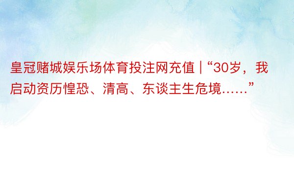 皇冠赌城娱乐场体育投注网充值 | “30岁，我启动资历惶恐、清高、东谈主生危境……”