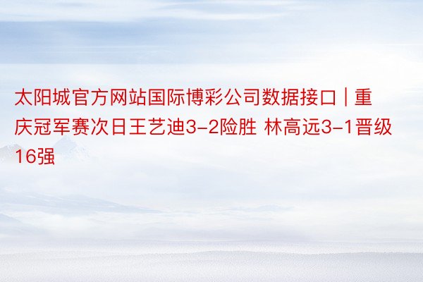 太阳城官方网站国际博彩公司数据接口 | 重庆冠军赛次日王艺迪3-2险胜 林高远3-1晋级16强