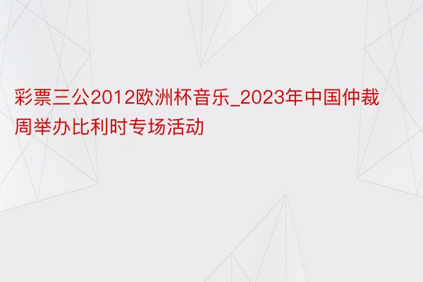 彩票三公2012欧洲杯音乐_2023年中国仲裁周举办比利时专场活动