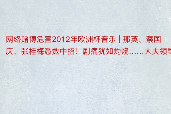 网络赌博危害2012年欧洲杯音乐 | 那英、蔡国庆、张桂梅悉数中招！剧痛犹如灼烧……大夫领导