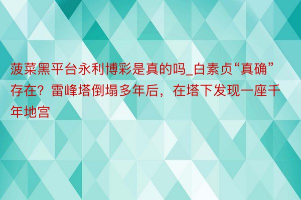 菠菜黑平台永利博彩是真的吗_白素贞“真确”存在？雷峰塔倒塌多年后，在塔下发现一座千年地宫