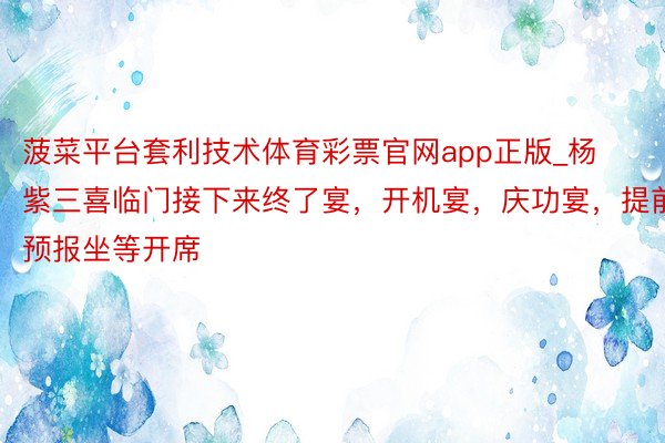 菠菜平台套利技术体育彩票官网app正版_杨紫三喜临门接下来终了宴，开机宴，庆功宴，提前预报坐等开席