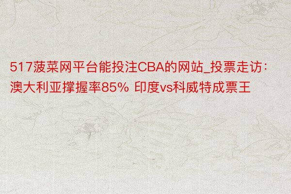 517菠菜网平台能投注CBA的网站_投票走访：澳大利亚撑握率85% 印度vs科威特成票王