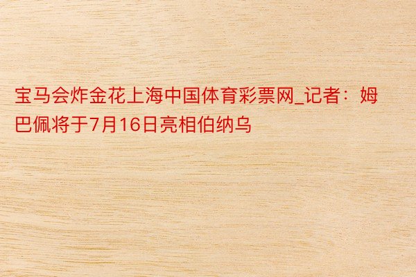 宝马会炸金花上海中国体育彩票网_记者：姆巴佩将于7月16日亮相伯纳乌