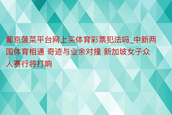 葡京菠菜平台网上买体育彩票犯法吗_中新两国体育相通 奇迹与业余对撞 新加坡女子众人赛行将打响