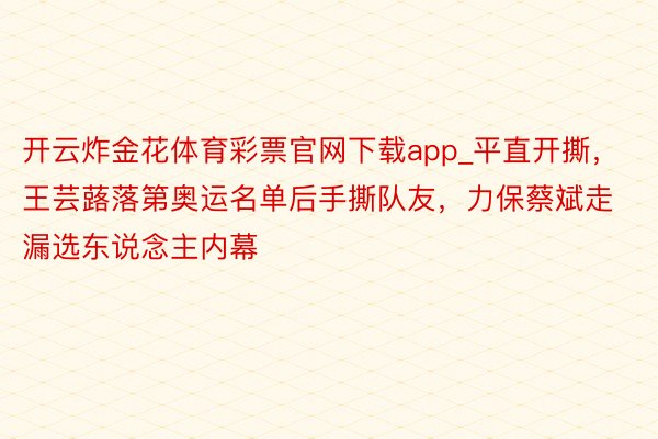 开云炸金花体育彩票官网下载app_平直开撕，王芸蕗落第奥运名单后手撕队友，力保蔡斌走漏选东说念主内幕