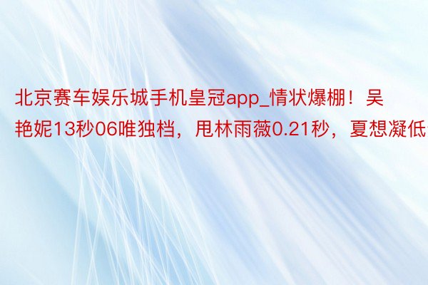 北京赛车娱乐城手机皇冠app_情状爆棚！吴艳妮13秒06唯独档，甩林雨薇0.21秒，夏想凝低迷