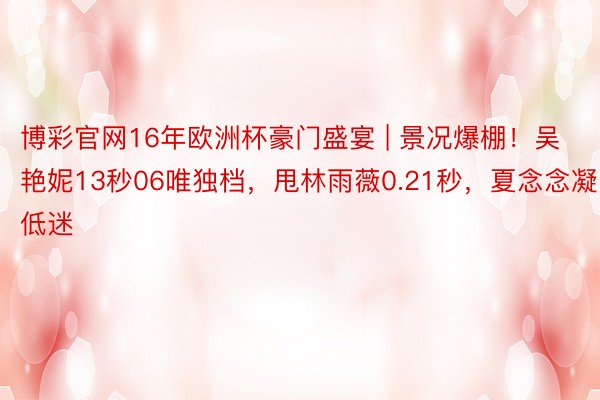 博彩官网16年欧洲杯豪门盛宴 | 景况爆棚！吴艳妮13秒06唯独档，甩林雨薇0.21秒，夏念念凝低迷