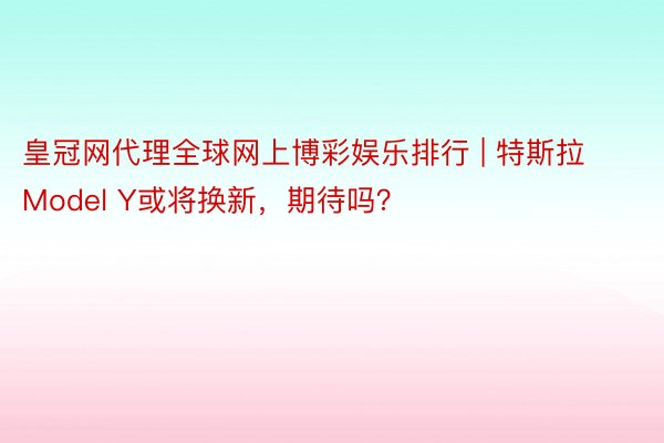 皇冠网代理全球网上博彩娱乐排行 | 特斯拉Model Y或将换新，期待吗？