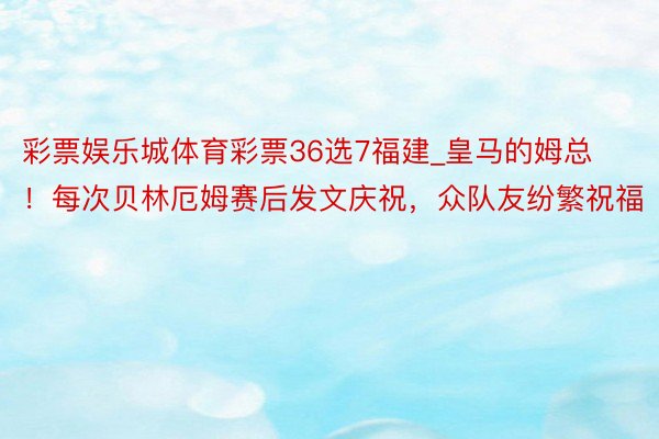 彩票娱乐城体育彩票36选7福建_皇马的姆总！每次贝林厄姆赛后发文庆祝，众队友纷繁祝福