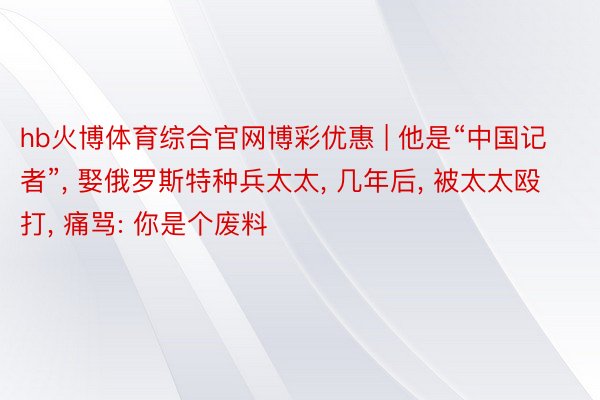 hb火博体育综合官网博彩优惠 | 他是“中国记者”, 娶俄罗斯特种兵太太, 几年后, 被太太殴打, 痛骂: 你是个废料