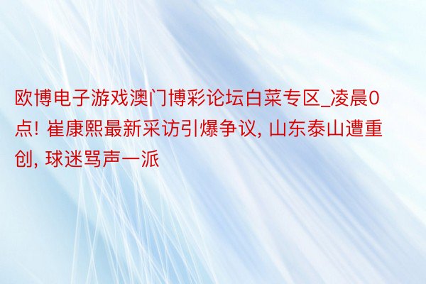 欧博电子游戏澳门博彩论坛白菜专区_凌晨0点! 崔康熙最新采访引爆争议, 山东泰山遭重创, 球迷骂声一派