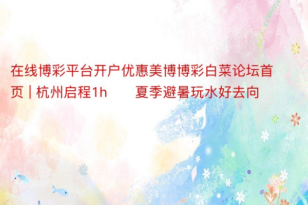 在线博彩平台开户优惠美博博彩白菜论坛首页 | 杭州启程1h❗️夏季避暑玩水好去向