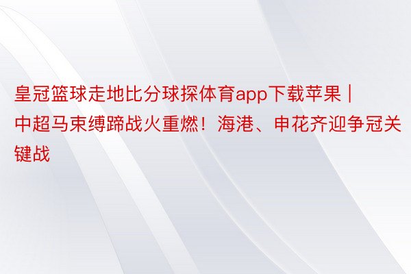 皇冠篮球走地比分球探体育app下载苹果 | 中超马束缚蹄战火重燃！海港、申花齐迎争冠关键战