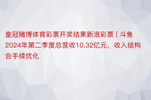 皇冠赌博体育彩票开奖结果新浪彩票 | 斗鱼2024年第二季度总营收10.32亿元，收入结构合手续优化