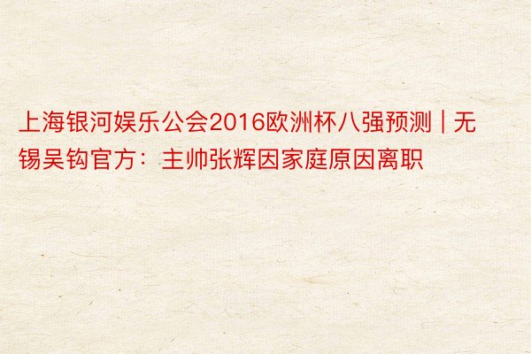 上海银河娱乐公会2016欧洲杯八强预测 | 无锡吴钩官方：主帅张辉因家庭原因离职