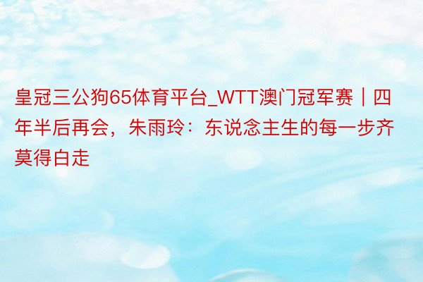 皇冠三公狗65体育平台_WTT澳门冠军赛｜四年半后再会，朱雨玲：东说念主生的每一步齐莫得白走