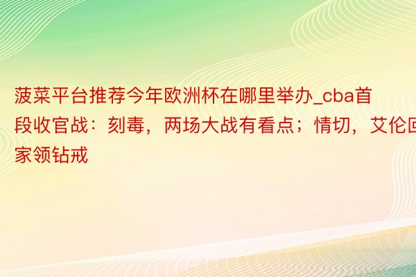 菠菜平台推荐今年欧洲杯在哪里举办_cba首段收官战：刻毒，两场大战有看点；情切，艾伦回家领钻戒