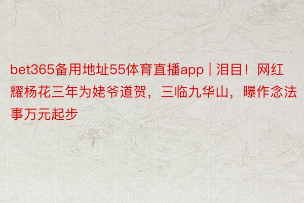 bet365备用地址55体育直播app | 泪目！网红耀杨花三年为姥爷道贺，三临九华山，曝作念法事万元起步