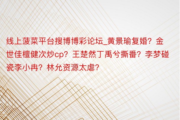 线上菠菜平台搜博博彩论坛_黄景瑜复婚？金世佳檀健次炒cp？王楚然丁禹兮撕番？李梦碰瓷李小冉？林允资源太虐？