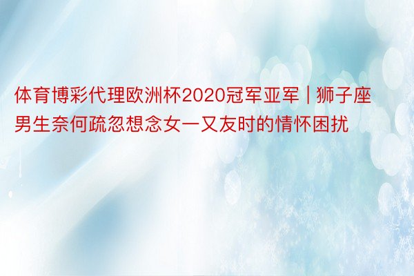 体育博彩代理欧洲杯2020冠军亚军 | 狮子座男生奈何疏忽想念女一又友时的情怀困扰