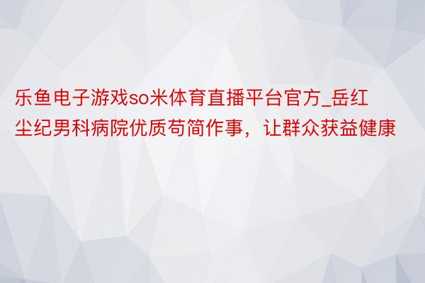 乐鱼电子游戏so米体育直播平台官方_岳红尘纪男科病院优质苟简作事，让群众获益健康