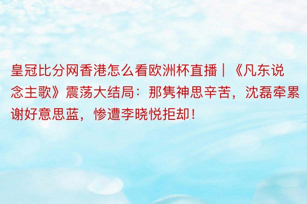 皇冠比分网香港怎么看欧洲杯直播 | 《凡东说念主歌》震荡大结局：那隽神思辛苦，沈磊牵累谢好意思蓝，惨遭李晓悦拒却！