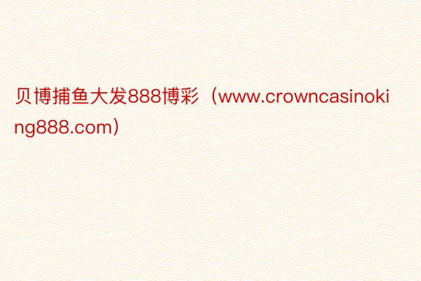 贝博捕鱼大发888博彩（www.crowncasinoking888.com）