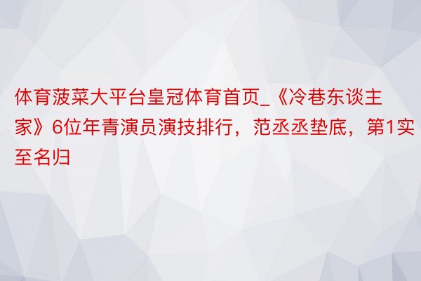 体育菠菜大平台皇冠体育首页_《冷巷东谈主家》6位年青演员演技排行，范丞丞垫底，第1实至名归