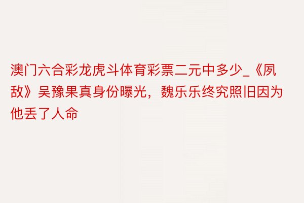 澳门六合彩龙虎斗体育彩票二元中多少_《夙敌》吴豫果真身份曝光，魏乐乐终究照旧因为他丢了人命